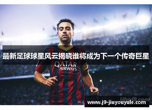 最新足球球星风云揭晓谁将成为下一个传奇巨星