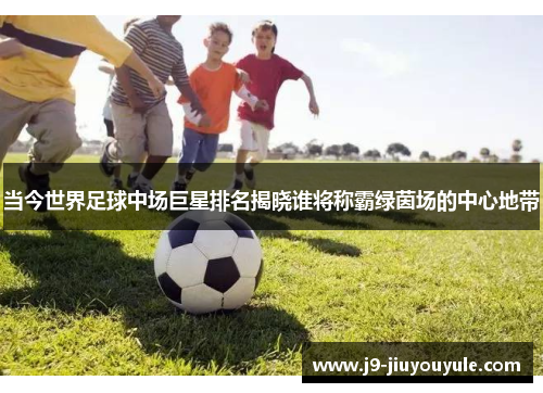 当今世界足球中场巨星排名揭晓谁将称霸绿茵场的中心地带