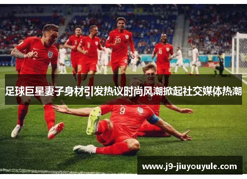 足球巨星妻子身材引发热议时尚风潮掀起社交媒体热潮
