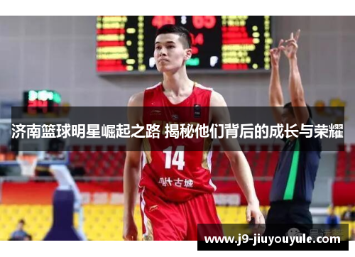 济南篮球明星崛起之路 揭秘他们背后的成长与荣耀