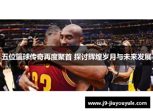 五位篮球传奇再度聚首 探讨辉煌岁月与未来发展