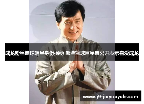 成龙粉丝篮球明星身份揭秘 哪些篮球巨星曾公开表示喜爱成龙